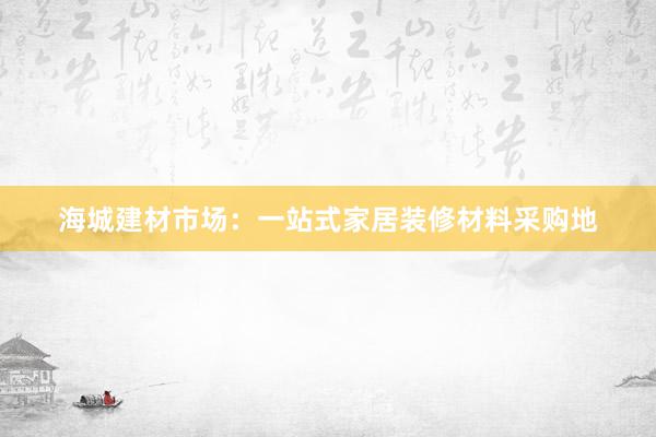 海城建材市场：一站式家居装修材料采购地